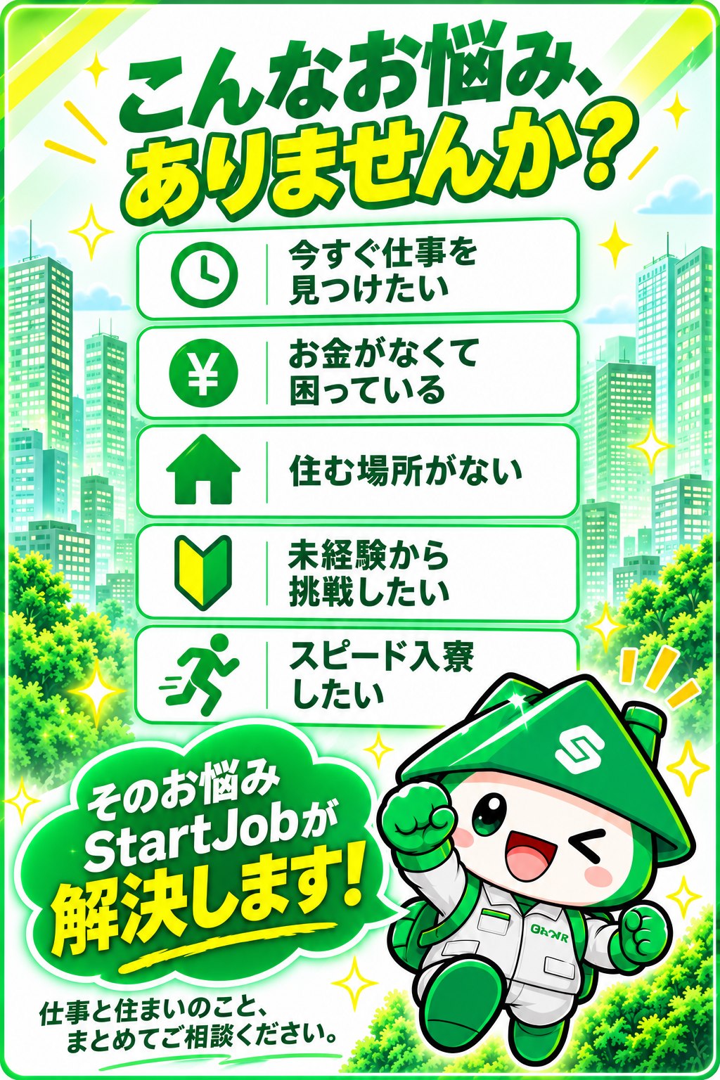こんなお悩みありませんか？今すぐ仕事を見つけたい、お金がなくて困っている、住む場所がない、未経験から挑戦したい、スピード入寮したい。そのお悩みStartJobが解決します。仕事と住まいのこと、まとめてご相談ください。